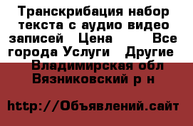 Транскрибация/набор текста с аудио,видео записей › Цена ­ 15 - Все города Услуги » Другие   . Владимирская обл.,Вязниковский р-н